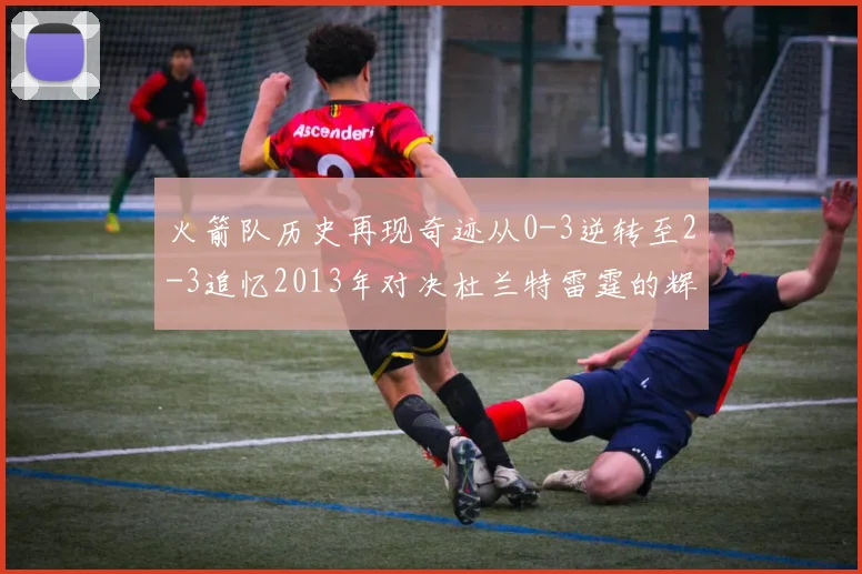 火箭队历史再现奇迹从0-3逆转至2-3追忆2013年对决杜兰特雷霆的辉煌时刻