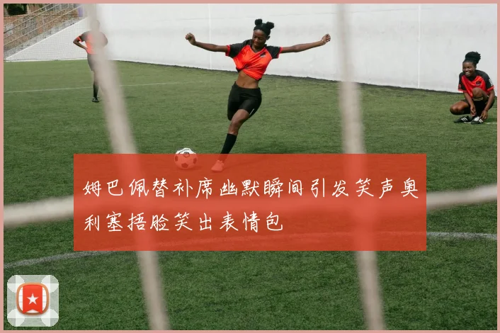 姆巴佩替补席幽默瞬间引发笑声奥利塞捂脸笑出表情包