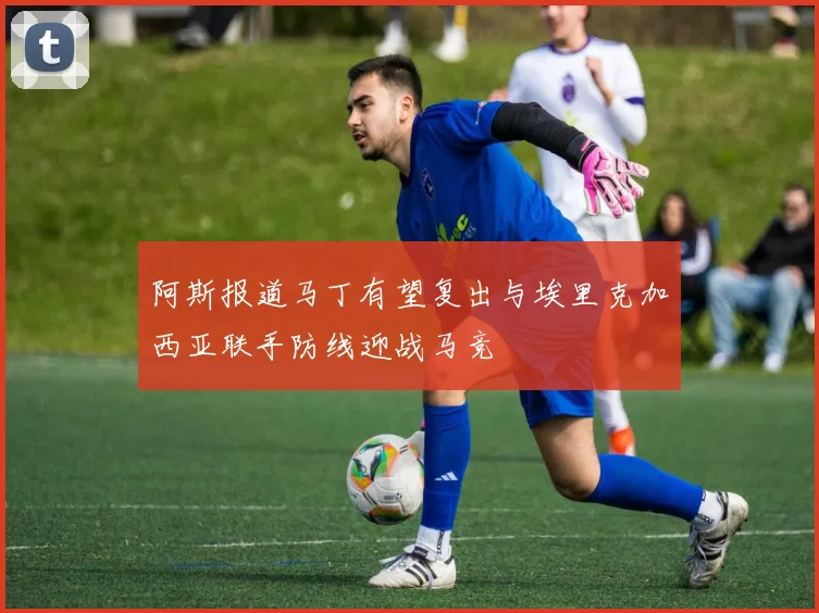 阿斯报道马丁有望复出与埃里克加西亚联手防线迎战马竞