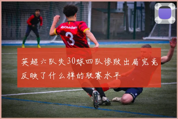 英超六队失30球四队惨败出局究竟反映了什么样的联赛水平