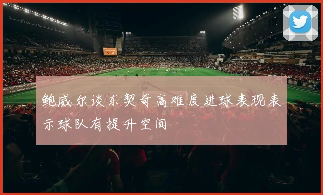 鲍威尔谈东契奇高难度进球表现表示球队有提升空间