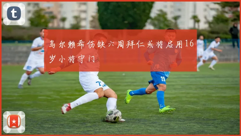 乌尔赖希伤缺六周拜仁或将启用16岁小将守门